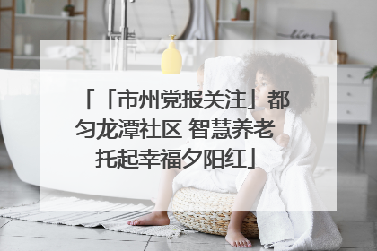 「市州党报关注」都匀龙潭社区 智慧养老托起幸福夕阳红