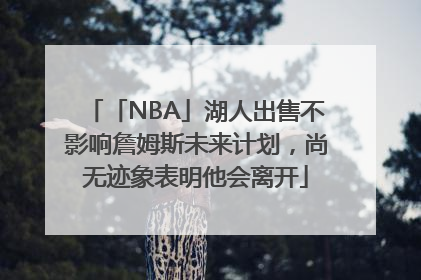 「NBA」湖人出售不影响詹姆斯未来计划，尚无迹象表明他会离开