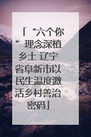 “六个你”理念深植乡土 辽宁省阜新市以民生温度激活乡村善治密码