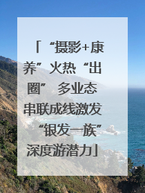 “摄影+康养”火热“出圈” 多业态串联成线激发“银发一族”深度游潜力