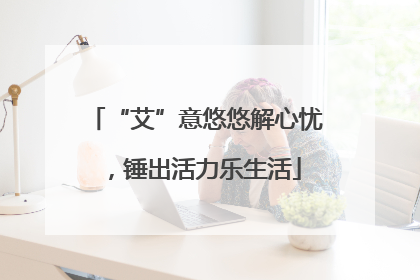 “艾”意悠悠解心忧，锤出活力乐生活