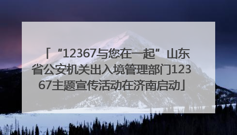 “12367与您在一起”山东省公安机关出入境管理部门12367主题宣传活动在济南启动