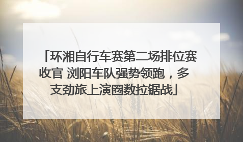 环湘自行车赛第二场排位赛收官 浏阳车队强势领跑，多支劲旅上演圈数拉锯战