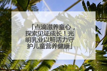 点滴滋养童心，探索见证成长！光明乳业以鲜活力守护儿童营养健康