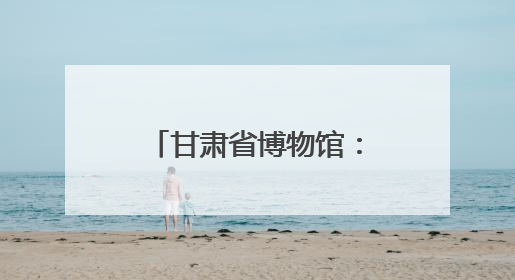 甘肃省博物馆：在文物保护中彰显博物馆多重价值