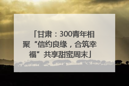 甘肃：300青年相聚“信约良缘，合筑幸福”共享甜蜜周末