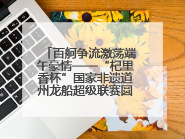 百舸争流激荡端午豪情——“杞里香杯”国家非遗道州龙船超级联赛圆满落幕