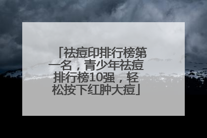 祛痘印排行榜第一名，青少年祛痘排行榜10强，轻松按下红肿大痘