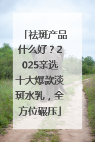 祛斑产品什么好？2025亲选十大爆款淡斑水乳，全方位碾压