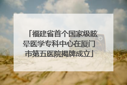 福建省首个国家级眩晕医学专科中心在厦门市第五医院揭牌成立