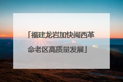 福建龙岩加快闽西革命老区高质量发展