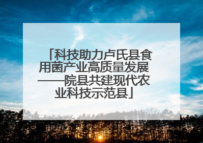 科技助力卢氏县食用菌产业高质量发展——院县共建现代农业科技示范县