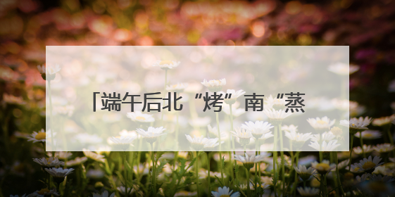 端午后北“烤”南“蒸”天气来袭 4个关键词让你养生“不迷路”