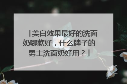 美白效果最好的洗面奶哪款好，什么牌子的男士洗面奶好用？