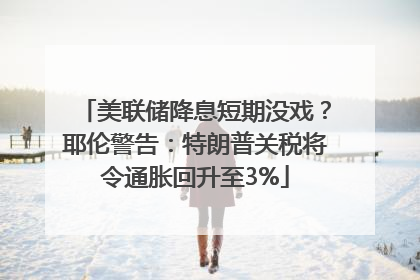 美联储降息短期没戏？耶伦警告：特朗普关税将令通胀回升至3%