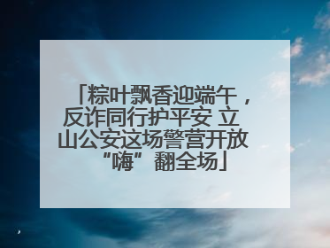 粽叶飘香迎端午，反诈同行护平安 立山公安这场警营开放“嗨”翻全场