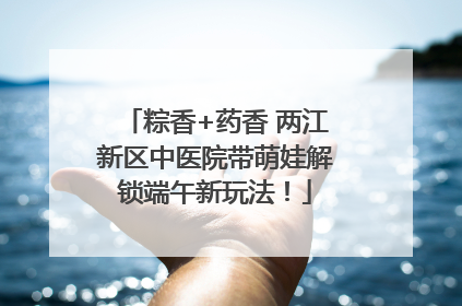 粽香+药香 两江新区中医院带萌娃解锁端午新玩法！