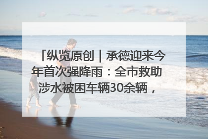 纵览原创｜承德迎来今年首次强降雨：全市救助涉水被困车辆30余辆，8日晚市区已无积水路段，交通恢复畅通