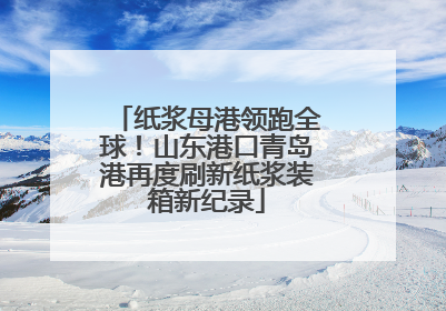 纸浆母港领跑全球！山东港口青岛港再度刷新纸浆装箱新纪录