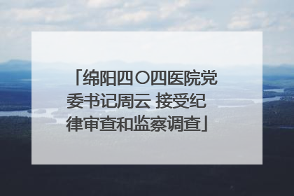绵阳四〇四医院党委书记周云 接受纪律审查和监察调查