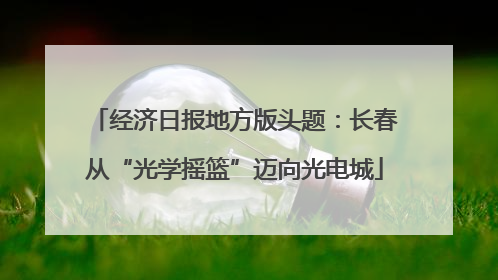 经济日报地方版头题：长春从“光学摇篮”迈向光电城