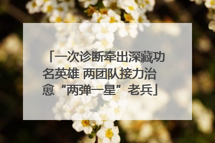 一次诊断牵出深藏功名英雄 两团队接力治愈“两弹一星”老兵