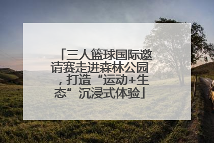 三人篮球国际邀请赛走进森林公园，打造“运动+生态”沉浸式体验