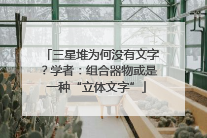 三星堆为何没有文字？学者：组合器物或是一种“立体文字”
