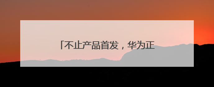 不止产品首发，华为正在成都逐步完善生态链