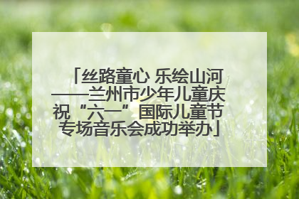 丝路童心 乐绘山河——兰州市少年儿童庆祝“六一”国际儿童节专场音乐会成功举办