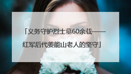 义务守护烈士墓60余载——红军后代姜能山老人的坚守