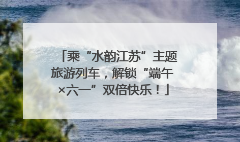 乘“水韵江苏”主题旅游列车，解锁“端午×六一”双倍快乐！