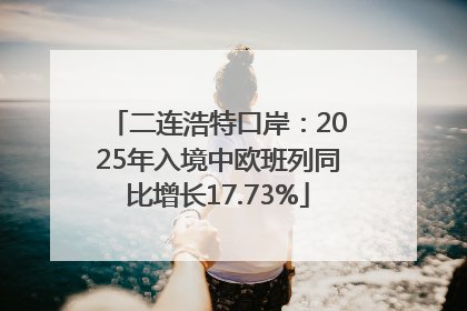 二连浩特口岸：2025年入境中欧班列同比增长17.73%