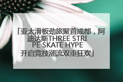 亚太滑板劲旅聚首成都，阿迪达斯THREE STRIPE SKATE HYPE开启竞技潮流双重狂欢