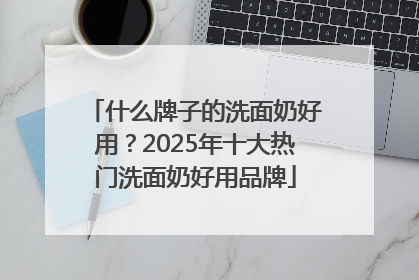 什么牌子的洗面奶好用？2025年十大热门洗面奶好用品牌
