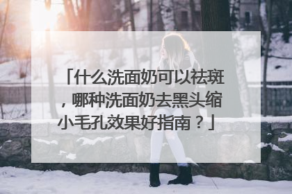 什么洗面奶可以祛斑，哪种洗面奶去黑头缩小毛孔效果好指南？