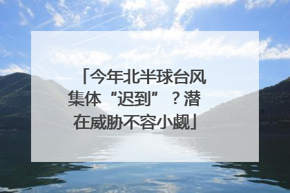 今年北半球台风集体“迟到”？潜在威胁不容小觑