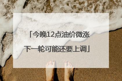今晚12点油价微涨 下一轮可能还要上调