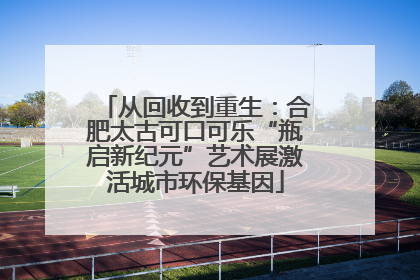 从回收到重生：合肥太古可口可乐“瓶启新纪元”艺术展激活城市环保基因