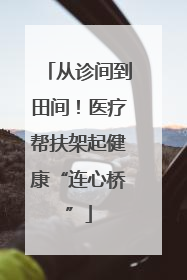 从诊间到田间！医疗帮扶架起健康“连心桥”