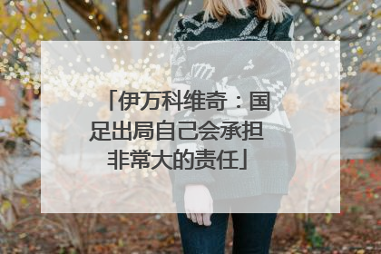 伊万科维奇：国足出局自己会承担非常大的责任