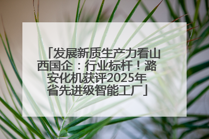 发展新质生产力看山西国企：行业标杆！潞安化机获评2025年省先进级智能工厂