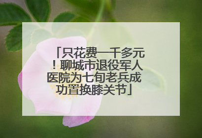 只花费一千多元！聊城市退役军人医院为七旬老兵成功置换膝关节