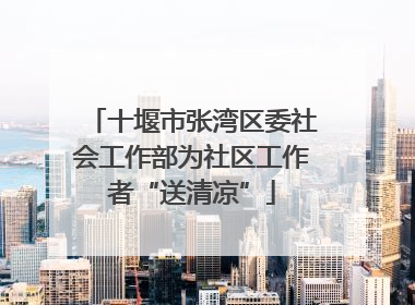 十堰市张湾区委社会工作部为社区工作者“送清凉”