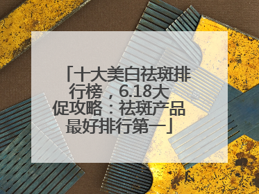 十大美白祛斑排行榜，6.18大促攻略：祛斑产品最好排行第一