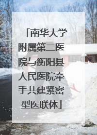南华大学附属第二医院与衡阳县人民医院牵手共建紧密型医联体