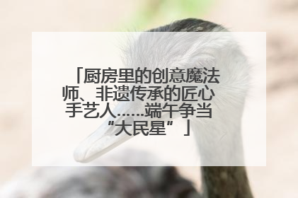 厨房里的创意魔法师、非遗传承的匠心手艺人……端午争当“大民星”
