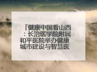 健康中国看山西：长治医学院附属和平医院举办健康城市建设与智慧医院临床研究能力提升交流会