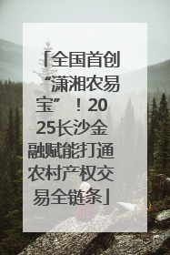 全国首创“潇湘农易宝”！2025长沙金融赋能打通农村产权交易全链条