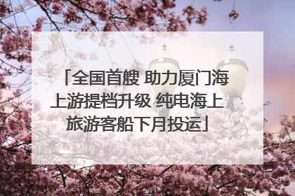 全国首艘 助力厦门海上游提档升级 纯电海上旅游客船下月投运